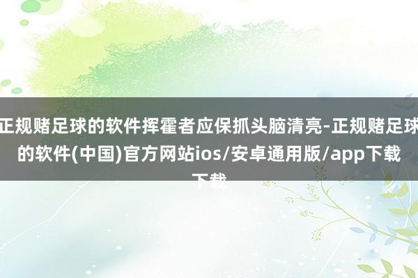 正规赌足球的软件挥霍者应保抓头脑清亮-正规赌足球的软件(中国)官方网站ios/安卓通用版/app下载