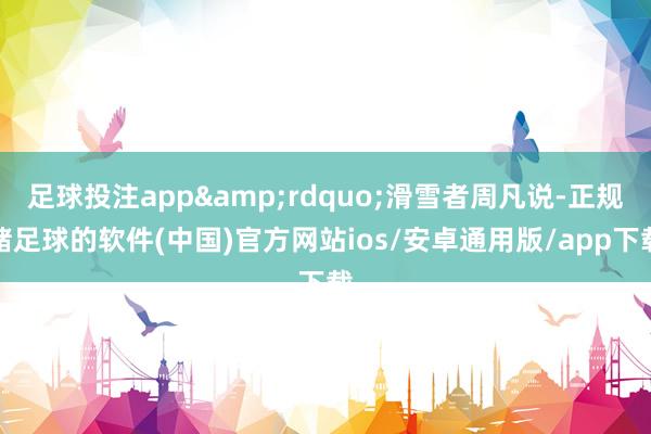 足球投注app&rdquo;滑雪者周凡说-正规赌足球的软件(中国)官方网站ios/安卓通用版/app下载