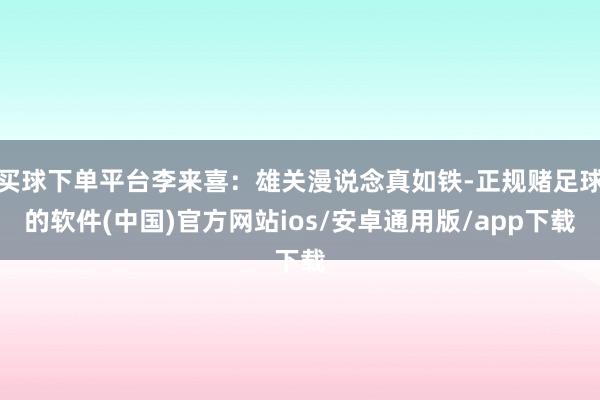 买球下单平台李来喜：雄关漫说念真如铁-正规赌足球的软件(中国)官方网站ios/安卓通用版/app下载