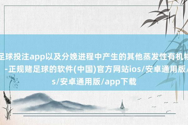 足球投注app以及分娩进程中产生的其他蒸发性有机物（VOCs）-正规赌足球的软件(中国)官方网站ios/安卓通用版/app下载