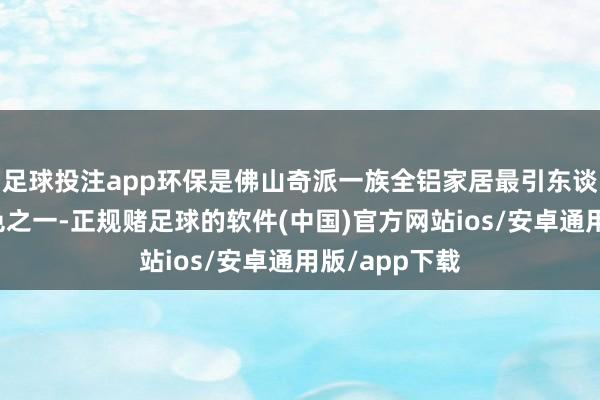 足球投注app环保是佛山奇派一族全铝家居最引东谈主注接洽特色之一-正规赌足球的软件(中国)官方网站ios/安卓通用版/app下载