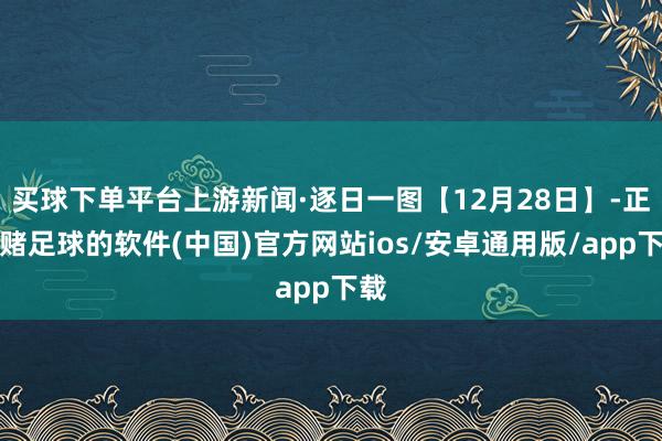 买球下单平台上游新闻·逐日一图【12月28日】-正规赌足球的软件(中国)官方网站ios/安卓通用版/app下载