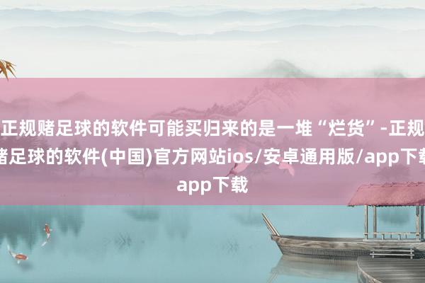 正规赌足球的软件可能买归来的是一堆“烂货”-正规赌足球的软件(中国)官方网站ios/安卓通用版/app下载