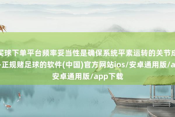 买球下单平台频率妥当性是确保系统平素运转的关节成分之一-正规赌足球的软件(中国)官方网站ios/安卓通用版/app下载