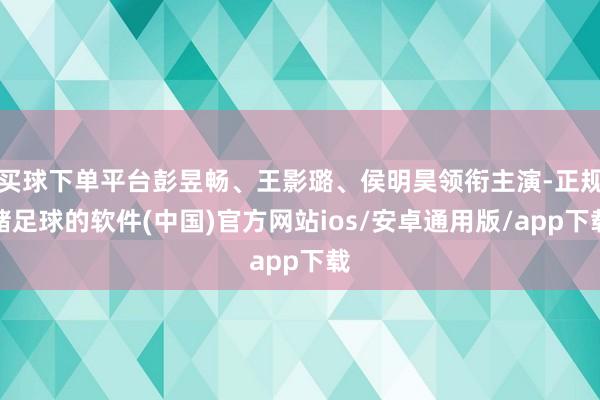 买球下单平台彭昱畅、王影璐、侯明昊领衔主演-正规赌足球的软件(中国)官方网站ios/安卓通用版/app下载