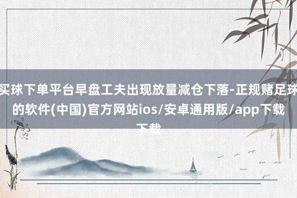 买球下单平台早盘工夫出现放量减仓下落-正规赌足球的软件(中国)官方网站ios/安卓通用版/app下载