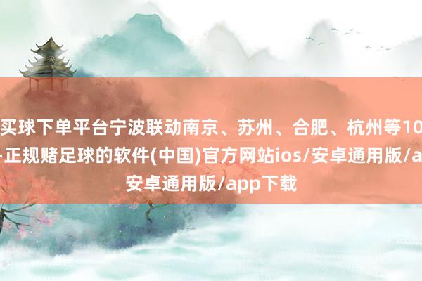 买球下单平台宁波联动南京、苏州、合肥、杭州等10座城市-正规赌足球的软件(中国)官方网站ios/安卓通用版/app下载