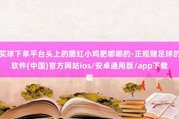 买球下单平台头上的腮红小鸡肥嘟嘟的-正规赌足球的软件(中国)官方网站ios/安卓通用版/app下载