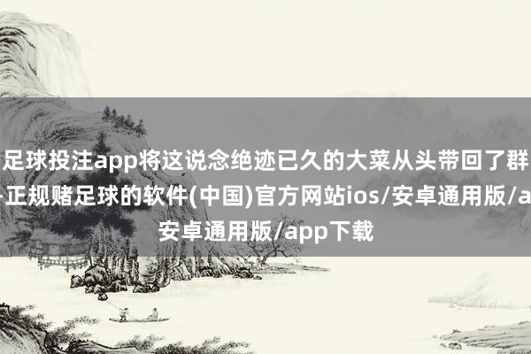 足球投注app将这说念绝迹已久的大菜从头带回了群众视线-正规赌足球的软件(中国)官方网站ios/安卓通用版/app下载