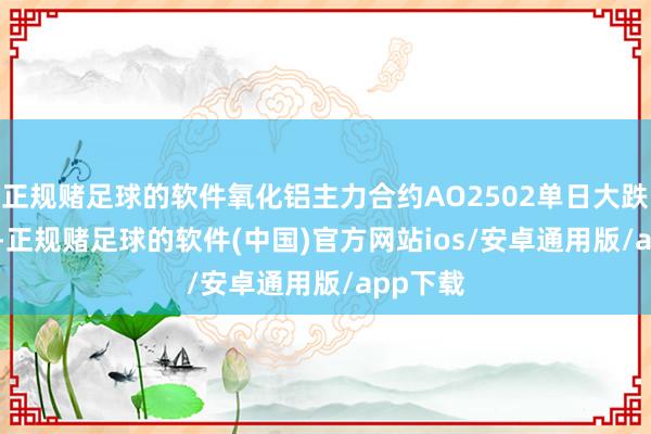 正规赌足球的软件氧化铝主力合约AO2502单日大跌6.74%-正规赌足球的软件(中国)官方网站ios/安卓通用版/app下载
