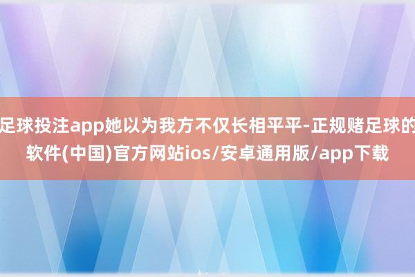 足球投注app她以为我方不仅长相平平-正规赌足球的软件(中国)官方网站ios/安卓通用版/app下载