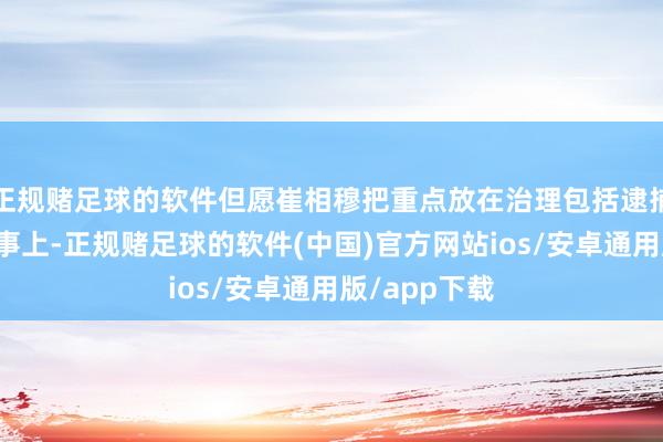 正规赌足球的软件但愿崔相穆把重点放在治理包括逮捕尹锡悦等管事上-正规赌足球的软件(中国)官方网站ios/安卓通用版/app下载