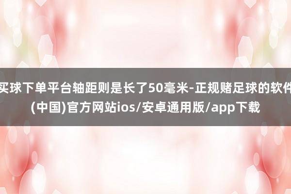 买球下单平台轴距则是长了50毫米-正规赌足球的软件(中国)官方网站ios/安卓通用版/app下载