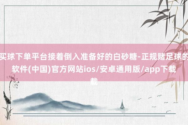 买球下单平台接着倒入准备好的白砂糖-正规赌足球的软件(中国)官方网站ios/安卓通用版/app下载
