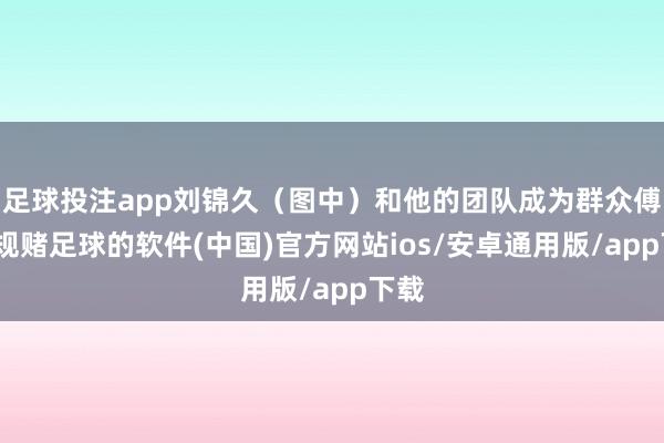 足球投注app刘锦久（图中）和他的团队成为群众傅-正规赌足球的软件(中国)官方网站ios/安卓通用版/app下载