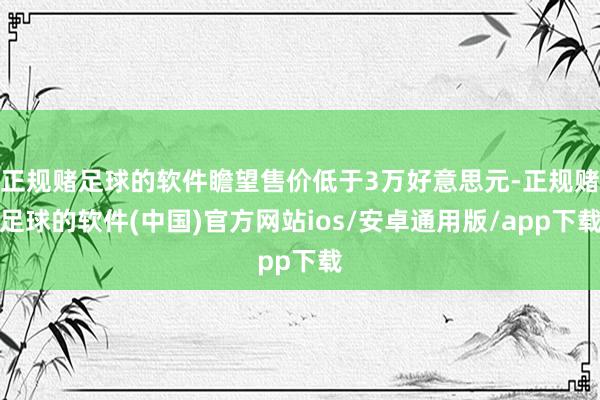 正规赌足球的软件瞻望售价低于3万好意思元-正规赌足球的软件(中国)官方网站ios/安卓通用版/app下载