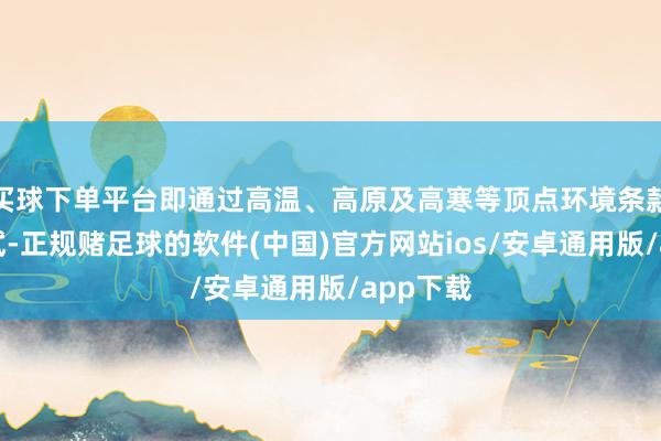 买球下单平台即通过高温、高原及高寒等顶点环境条款下的测试-正规赌足球的软件(中国)官方网站ios/安卓通用版/app下载