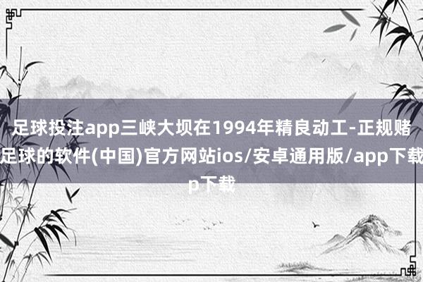 足球投注app三峡大坝在1994年精良动工-正规赌足球的软件(中国)官方网站ios/安卓通用版/app下载