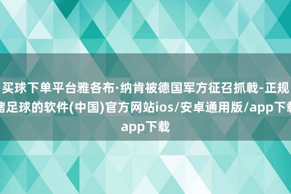 买球下单平台雅各布·纳肯被德国军方征召抓戟-正规赌足球的软件(中国)官方网站ios/安卓通用版/app下载