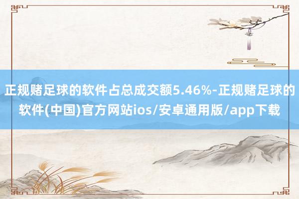正规赌足球的软件占总成交额5.46%-正规赌足球的软件(中国)官方网站ios/安卓通用版/app下载