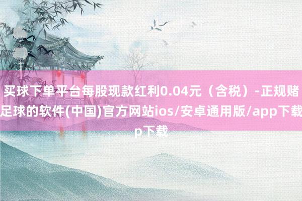 买球下单平台每股现款红利0.04元（含税）-正规赌足球的软件(中国)官方网站ios/安卓通用版/app下载