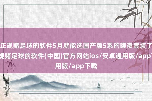 正规赌足球的软件5月就能选国产版5系的曜夜套装了-正规赌足球的软件(中国)官方网站ios/安卓通用版/app下载