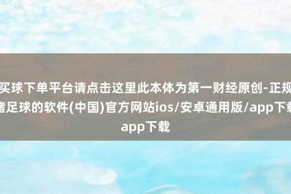 买球下单平台请点击这里此本体为第一财经原创-正规赌足球的软件(中国)官方网站ios/安卓通用版/app下载