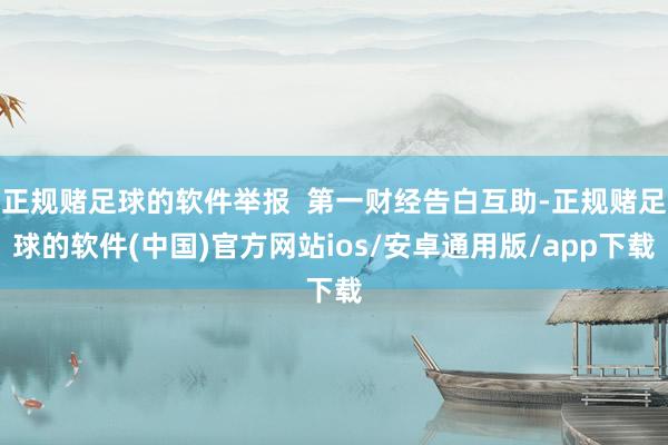 正规赌足球的软件举报  第一财经告白互助-正规赌足球的软件(中国)官方网站ios/安卓通用版/app下载