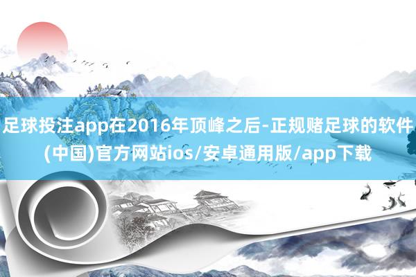 足球投注app在2016年顶峰之后-正规赌足球的软件(中国)官方网站ios/安卓通用版/app下载