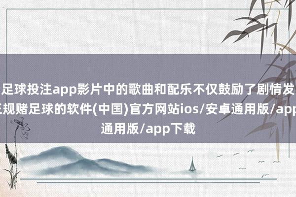 足球投注app影片中的歌曲和配乐不仅鼓励了剧情发展-正规赌足球的软件(中国)官方网站ios/安卓通用版/app下载