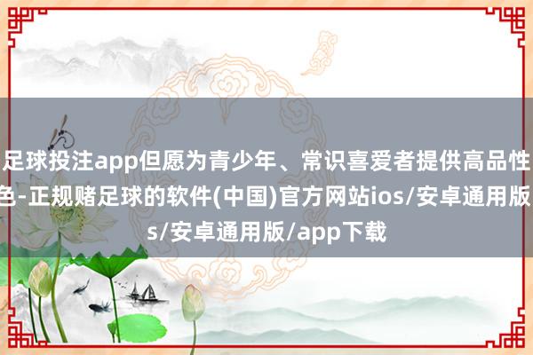 足球投注app但愿为青少年、常识喜爱者提供高品性的科普本色-正规赌足球的软件(中国)官方网站ios/安卓通用版/app下载