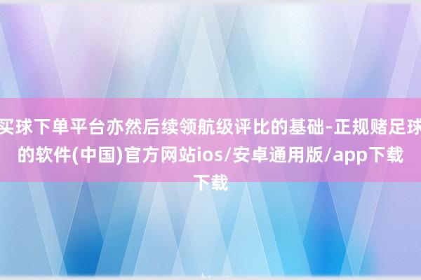 买球下单平台亦然后续领航级评比的基础-正规赌足球的软件(中国)官方网站ios/安卓通用版/app下载