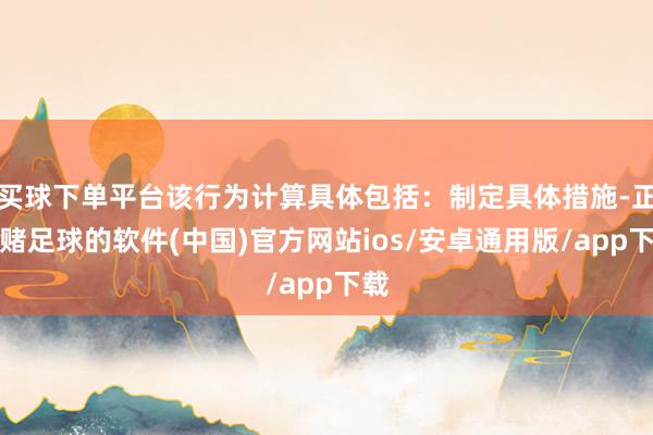 买球下单平台该行为计算具体包括：制定具体措施-正规赌足球的软件(中国)官方网站ios/安卓通用版/app下载