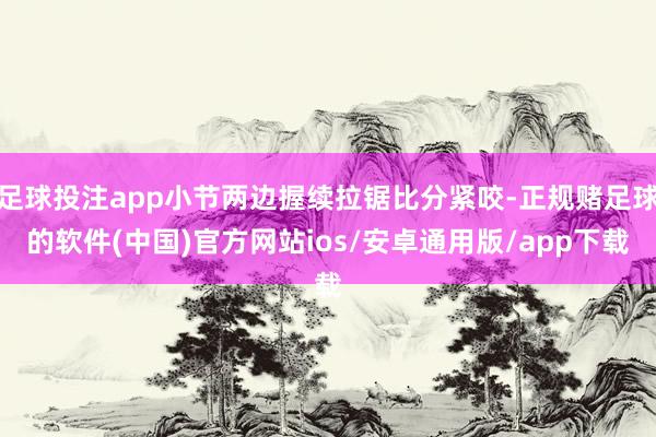 足球投注app小节两边握续拉锯比分紧咬-正规赌足球的软件(中国)官方网站ios/安卓通用版/app下载
