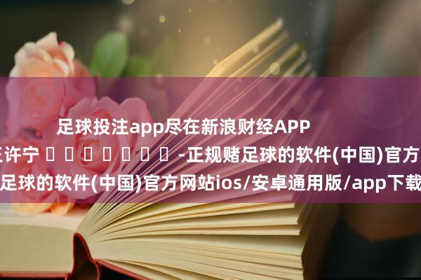 足球投注app尽在新浪财经APP            						拖累剪辑：王许宁 							-正规赌足球的软件(中国)官方网站ios/安卓通用版/app下载