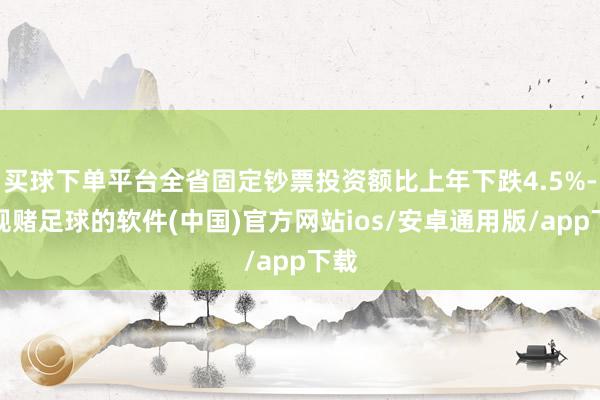 买球下单平台全省固定钞票投资额比上年下跌4.5%-正规赌足球的软件(中国)官方网站ios/安卓通用版/app下载