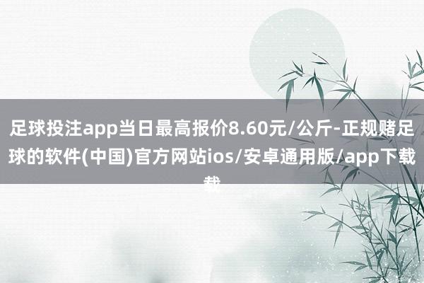 足球投注app当日最高报价8.60元/公斤-正规赌足球的软件(中国)官方网站ios/安卓通用版/app下载