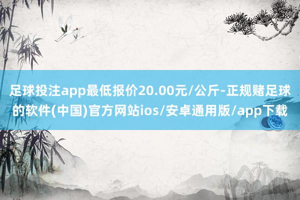 足球投注app最低报价20.00元/公斤-正规赌足球的软件(中国)官方网站ios/安卓通用版/app下载