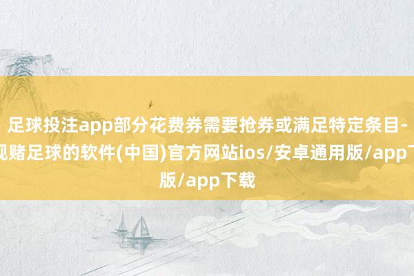 足球投注app部分花费券需要抢券或满足特定条目-正规赌足球的软件(中国)官方网站ios/安卓通用版/app下载