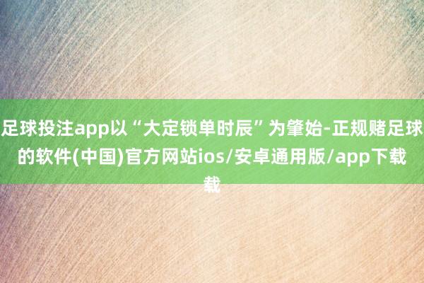 足球投注app以“大定锁单时辰”为肇始-正规赌足球的软件(中国)官方网站ios/安卓通用版/app下载