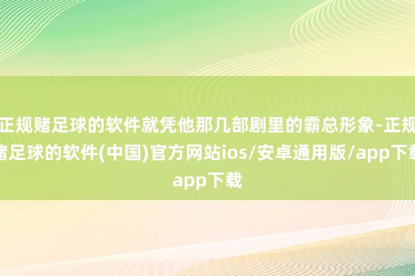 正规赌足球的软件就凭他那几部剧里的霸总形象-正规赌足球的软件(中国)官方网站ios/安卓通用版/app下载