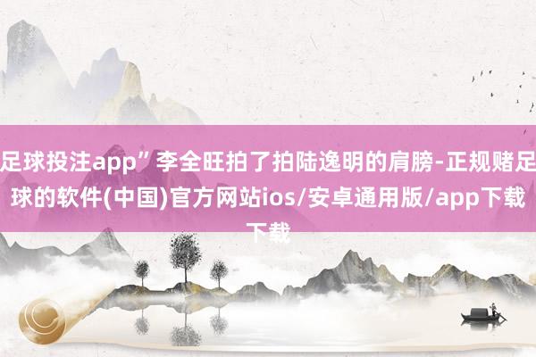 足球投注app”李全旺拍了拍陆逸明的肩膀-正规赌足球的软件(中国)官方网站ios/安卓通用版/app下载