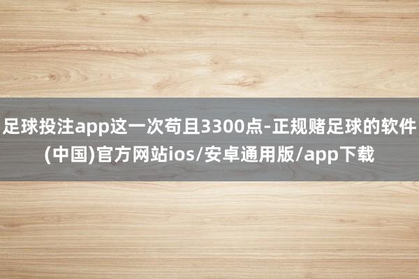 足球投注app这一次苟且3300点-正规赌足球的软件(中国)官方网站ios/安卓通用版/app下载