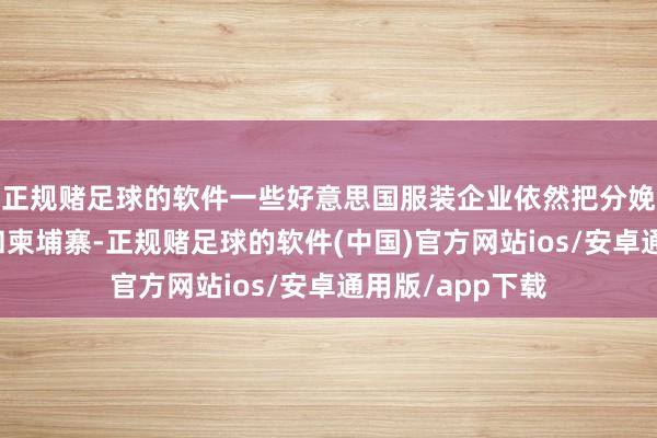正规赌足球的软件一些好意思国服装企业依然把分娩线搬到了越南和柬埔寨-正规赌足球的软件(中国)官方网站ios/安卓通用版/app下载