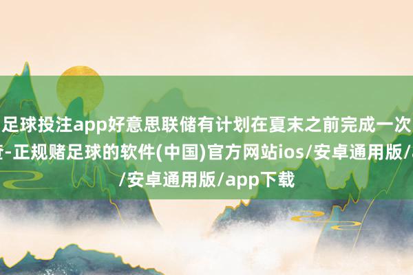 足球投注app好意思联储有计划在夏末之前完成一次框架审查-正规赌足球的软件(中国)官方网站ios/安卓通用版/app下载