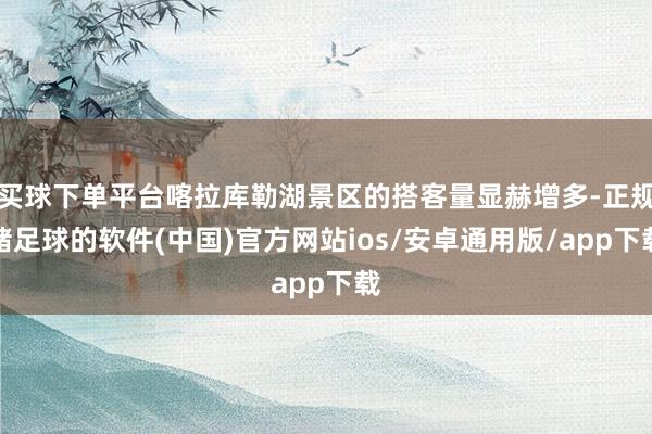 买球下单平台喀拉库勒湖景区的搭客量显赫增多-正规赌足球的软件(中国)官方网站ios/安卓通用版/app下载