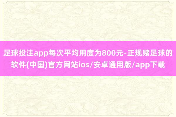 足球投注app每次平均用度为800元-正规赌足球的软件(中国)官方网站ios/安卓通用版/app下载