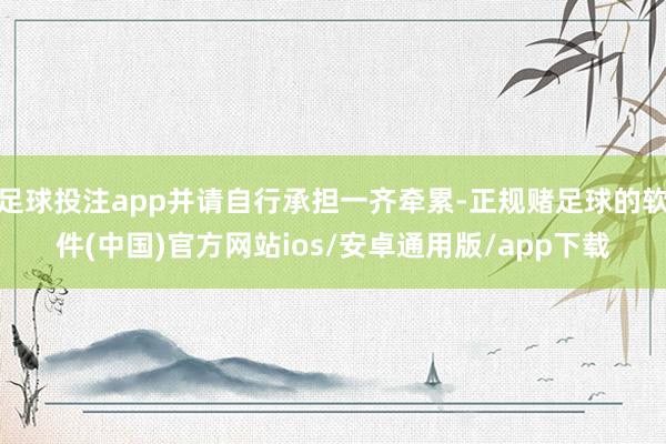 足球投注app并请自行承担一齐牵累-正规赌足球的软件(中国)官方网站ios/安卓通用版/app下载