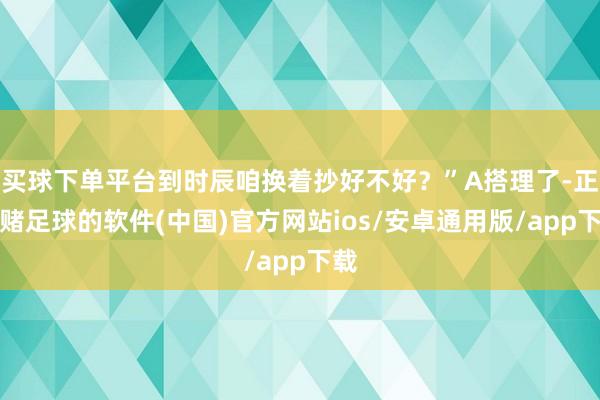 买球下单平台到时辰咱换着抄好不好？”A搭理了-正规赌足球的软件(中国)官方网站ios/安卓通用版/app下载