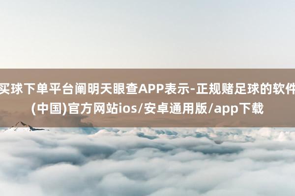 买球下单平台阐明天眼查APP表示-正规赌足球的软件(中国)官方网站ios/安卓通用版/app下载